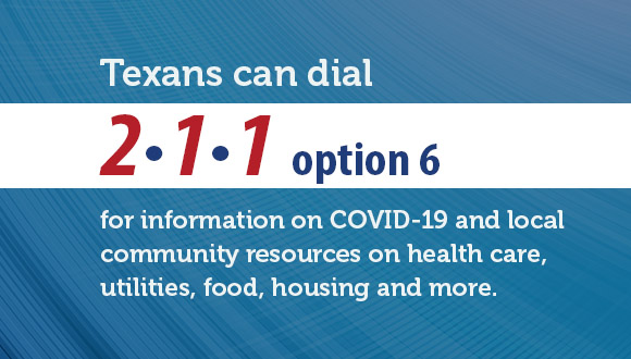 Texans can dial 2-1-1 option 6 for information on COVID-19 and local community resources on health care, utilities, food, housing and more.